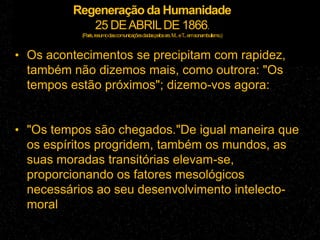 Regeneração da Humanidade
25 DEABRILDE 1866.
(Paris,resumodascomunicaçõesdadaspelossrs.M...eT...emsonambulismo.)
• Os acontecimentos se precipitam com rapidez,
também não dizemos mais, como outrora: "Os
tempos estão próximos"; dizemo-vos agora:
• "Os tempos são chegados."De igual maneira que
os espíritos progridem, também os mundos, as
suas moradas transitórias elevam-se,
proporcionando os fatores mesológicos
necessários ao seu desenvolvimento intelecto-
moral
 