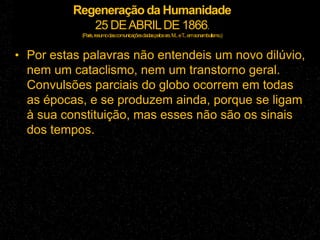 Regeneração da Humanidade
25 DEABRILDE 1866.
(Paris,resumodascomunicaçõesdadaspelossrs.M...eT...emsonambulismo.)
• Por estas palavras não entendeis um novo dilúvio,
nem um cataclismo, nem um transtorno geral.
Convulsões parciais do globo ocorrem em todas
as épocas, e se produzem ainda, porque se ligam
à sua constituição, mas esses não são os sinais
dos tempos.
 