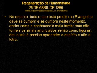 Regeneração da Humanidade
25 DEABRILDE 1866.
(Paris,resumodascomunicaçõesdadaspelossrs.M...eT...emsonambulismo.)
• No entanto, tudo o que está predito no Evangelho
deve se cumprir e se cumpre neste momento,
assim como o conhecereis mais tarde; mas não
tomeis os sinais anunciados senão como figuras,
das quais é preciso apreender o espírito e não a
letra.
 