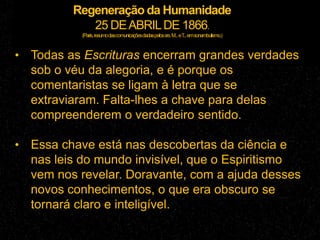 Regeneração da Humanidade
25 DEABRILDE 1866.
(Paris,resumodascomunicaçõesdadaspelossrs.M...eT...emsonambulismo.)
• Todas as Escrituras encerram grandes verdades
sob o véu da alegoria, e é porque os
comentaristas se ligam à letra que se
extraviaram. Falta-lhes a chave para delas
compreenderem o verdadeiro sentido.
• Essa chave está nas descobertas da ciência e
nas leis do mundo invisível, que o Espiritismo
vem nos revelar. Doravante, com a ajuda desses
novos conhecimentos, o que era obscuro se
tornará claro e inteligível.
 