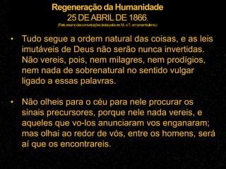 Regeneração da Humanidade
25 DEABRILDE 1866.
(Paris,resumodascomunicaçõesdadaspelossrs.M...eT...emsonambulismo.)
• Tudo segue a ordem natural das coisas, e as leis
imutáveis de Deus não serão nunca invertidas.
Não vereis, pois, nem milagres, nem prodígios,
nem nada de sobrenatural no sentido vulgar
ligado a essas palavras.
• Não olheis para o céu para nele procurar os
sinais precursores, porque nele nada vereis, e
aqueles que vo-los anunciaram vos enganaram;
mas olhai ao redor de vós, entre os homens, será
aí que os encontrareis.
 
