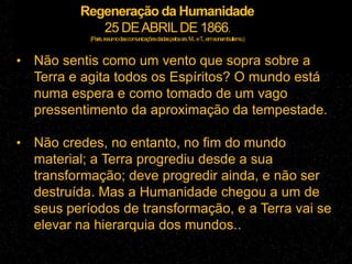 Regeneração da Humanidade
25 DEABRILDE 1866.
(Paris,resumodascomunicaçõesdadaspelossrs.M...eT...emsonambulismo.)
• Não sentis como um vento que sopra sobre a
Terra e agita todos os Espíritos? O mundo está
numa espera e como tomado de um vago
pressentimento da aproximação da tempestade.
• Não credes, no entanto, no fim do mundo
material; a Terra progrediu desde a sua
transformação; deve progredir ainda, e não ser
destruída. Mas a Humanidade chegou a um de
seus períodos de transformação, e a Terra vai se
elevar na hierarquia dos mundos..
 