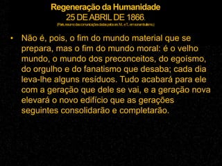 Regeneração da Humanidade
25 DEABRILDE 1866.
(Paris,resumodascomunicaçõesdadaspelossrs.M...eT...emsonambulismo.)
• Não é, pois, o fim do mundo material que se
prepara, mas o fim do mundo moral: é o velho
mundo, o mundo dos preconceitos, do egoísmo,
do orgulho e do fanatismo que desaba; cada dia
leva-lhe alguns resíduos. Tudo acabará para ele
com a geração que dele se vai, e a geração nova
elevará o novo edifício que as gerações
seguintes consolidarão e completarão.
 