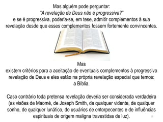 Mas alguém pode perguntar:
                “A revelação de Deus não é progressiva?”
   e se é progressiva, poderia-se, em tese, admitir complementos à sua
revelação desde que esses complementos fossem fortemente convincentes.




                                     Mas
existem critérios para a aceitação de eventuais complementos à progressiva
 revelação de Deus e eles estão na própria revelação especial que temos:
                                   a Bíblia.

Caso contrário toda pretensa revelação deveria ser considerada verdadeira
 (as visões de Maomé, de Joseph Smith, de qualquer vidente, de qualquer
sonho, de qualquer lunático, de usuários de entorpecentes e de influências
             espirituais de origem maligna travestidas de luz).        10
 