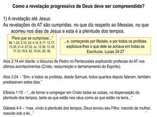 Como a revelação progressiva de Deus deve ser compreendida?

1) A revelação até Jesus:
As revelações do AT são cumpridas, no que diz respeito ao Messias, no que
    acorreu nos dias de Jesus e esta é a plenitude dos tempos.
    “Para que se cumprisse...”
   Mt. 1.22; 2.15, 23; 4.14; 8.17; 12.17;   ...e, começando por Moisés, e por todos os profetas,
   13.35; 21.4; 27.35; Jo. 12.38; 13.18;       explicava-lhes o que dele se achava em todas as
      17.12; 18.9, 32; 19.24, 28, 36;                       Escrituras. Lucas 24:27

Atos 2:14 em diante: o discurso de Pedro no Pentecostes explicando profecias do AT nos
últimos acontecimentos (Cristo, ressurreição e derramamento do Espírito).

Atos 3:24 - ―Sim, e todos os profetas, desde Samuel, todos quantos depois falaram, também
predisseram estes dias.‖

Efésios 1:10 - ―...de tornar a congregar em Cristo todas as coisas, na dispensação da
plenitude dos tempos, tanto as que estão nos céus como as que estão na terra...‖

Gálatas 4:4 – ―mas, vindo a plenitude dos tempos, Deus enviou seu Filho, nascido de mulher,
                                                                                       11
nascido sob a lei...‖
 