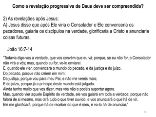 Como a revelação progressiva de Deus deve ser compreendida?

2) As revelações após Jesus:
A) Jesus disse que após Ele viria o Consolador e Ele convenceria os
pecadores, guiaria os discípulos na verdade, glorificaria a Cristo e anunciaria
coisas futuras.

  João 16:7-14
―Todavia digo-vos a verdade, que vos convém que eu vá; porque, se eu não for, o Consolador
não virá a vós; mas, quando eu for, vo-lo enviarei.
E, quando ele vier, convencerá o mundo do pecado, e da justiça e do juízo.
Do pecado, porque não crêem em mim;
Da justiça, porque vou para meu Pai, e não me vereis mais;
E do juízo, porque já o príncipe deste mundo está julgado.
Ainda tenho muito que vos dizer, mas vós não o podeis suportar agora.
Mas, quando vier aquele Espírito de verdade, ele vos guiará em toda a verdade; porque não
falará de si mesmo, mas dirá tudo o que tiver ouvido, e vos anunciará o que há de vir.
Ele me glorificará, porque há de receber do que é meu, e vo-lo há de anunciar.‖
                                                                                     12
 