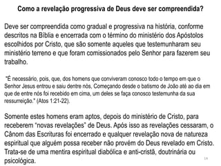Como a revelação progressiva de Deus deve ser compreendida?

Deve ser compreendida como gradual e progressiva na história, conforme
descritos na Bíblia e encerrada com o término do ministério dos Apóstolos
escolhidos por Cristo, que são somente aqueles que testemunharam seu
ministério terreno e que foram comissionados pelo Senhor para fazerem seu
trabalho.

 "É necessário, pois, que, dos homens que conviveram conosco todo o tempo em que o
Senhor Jesus entrou e saiu dentre nós, Começando desde o batismo de João até ao dia em
que de entre nós foi recebido em cima, um deles se faça conosco testemunha da sua
ressurreição." (Atos 1:21-22).

Somente estes homens eram aptos, depois do ministério de Cristo, para
receberem ―novas revelações‖ de Deus. Após isso as revelações cessaram, o
Cânom das Escrituras foi encerrado e qualquer revelação nova de natureza
espiritual que alguém possa receber não provém do Deus revelado em Cristo.
Trata-se de uma mentira espiritual diabólica e anti-cristã, doutrinária ou
psicológica.                                                               14
 