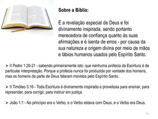 Sobre a Bíblia:

                                 É a revelação especial de Deus e foi
                                 divinamente inspirada, sendo portanto
                                 merecedora de confiança quanto às suas
                                 afirmações e é isenta de erros - por causa da
                                 sua natureza e origem divina por meio de mãos
                                 e lábios humanos usados pelo Espírito Santo.

 II Pedro 1:20-21 - sabendo primeiramente isto: que nenhuma profecia da Escritura é de
particular interpretação. Porque a profecia nunca foi produzida por vontade dos homens,
mas os homens da parte de Deus falaram movidos pelo Espírito Santo.

 II Timóteo 3:16 - Toda Escritura é divinamente inspirada e proveitosa para ensinar, para
repreender, para corrigir, para instruir em justiça.

 João 1:1 - No princípio era o Verbo, e o Verbo estava com Deus, e o Verbo era Deus.

                                                                                        15
 