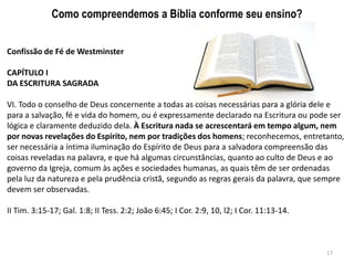 Como compreendemos a Bíblia conforme seu ensino?


Confissão de Fé de Westminster

CAPÍTULO I
DA ESCRITURA SAGRADA

VI. Todo o conselho de Deus concernente a todas as coisas necessárias para a glória dele e
para a salvação, fé e vida do homem, ou é expressamente declarado na Escritura ou pode ser
lógica e claramente deduzido dela. À Escritura nada se acrescentará em tempo algum, nem
por novas revelações do Espírito, nem por tradições dos homens; reconhecemos, entretanto,
ser necessária a íntima iluminação do Espírito de Deus para a salvadora compreensão das
coisas reveladas na palavra, e que há algumas circunstâncias, quanto ao culto de Deus e ao
governo da Igreja, comum às ações e sociedades humanas, as quais têm de ser ordenadas
pela luz da natureza e pela prudência cristã, segundo as regras gerais da palavra, que sempre
devem ser observadas.

II Tim. 3:15-17; Gal. 1:8; II Tess. 2:2; João 6:45; I Cor. 2:9, 10, l2; I Cor. 11:13-14.



                                                                                           17
 
