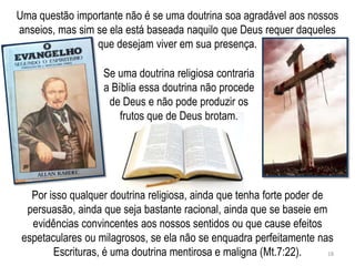Uma questão importante não é se uma doutrina soa agradável aos nossos
anseios, mas sim se ela está baseada naquilo que Deus requer daqueles
                 que desejam viver em sua presença.

                    Se uma doutrina religiosa contraria
                    a Bíblia essa doutrina não procede
                     de Deus e não pode produzir os
                        frutos que de Deus brotam.




   Por isso qualquer doutrina religiosa, ainda que tenha forte poder de
  persuasão, ainda que seja bastante racional, ainda que se baseie em
   evidências convincentes aos nossos sentidos ou que cause efeitos
 espetaculares ou milagrosos, se ela não se enquadra perfeitamente nas
        Escrituras, é uma doutrina mentirosa e maligna (Mt.7:22).       18
 