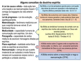 Alguns conceitos da doutrina espírita:
A Lei de causa e efeito – toda ação tem      Na Bíblia, a Lei da semeadura aponta para a corrupção
uma reação e as reencarnações trazem          das obras da carne em oposição à vida dedicada ao
                                                Espírito (Bíblico) praticada nesta vida - Gl. 6:7, 8
consigo as bagagens da vida anterior
(carma)                                       Na Bíblia não evoluímos com nossos atos. Estamos
Lei de progresso – Lei da evolução,          mortos em nossos pecados e nada podemos fazer para
aperfeiçoamento.                               nos salvarmos. Somente Cristo o faz (Ef. 2.1 – 8)
Materialização – fenômeno mediúnico em
que o espírito torna-se visível. É um
                                             Na Bíblia as tentativas humanas de contato com os
fenômeno físico.                              espíritos dos mortos são proibidas por Deus sob
Mediunidade – capacidade humana de                              severas penas.
comunicação com espíritos. Um dom.                 Levítico 20:6; Deuteronômio 18:10-11;
Psicografia – capacidade de certos                      Isaías 8:19-20; I Timóteo 4:1-2
médiuns de escrever mensagens ditadas por
espíritos.
Plano espiritual – realidade extra-física     A Bíblia ensina sobre 2 lugares onde os espíritos dos
                                              mortos estão: no inferno, num consciente banimento
onde os espíritos se encontram.
                                               irremediável de Deus ou em sua presença gloriosa
Reencarnação – crença de que a parte                                 (CFW).
imaterial do ser subsiste à morte física e
renasce em sucessivos corpos rumo à           A Bíblia ensina sobre a ressurreição e nega a
perfeição e unidade cósmica.                              reencarnação (CFW).          19
 