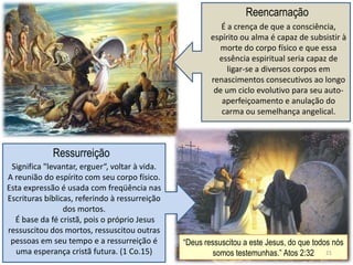 Reencarnação
                                                           É a crença de que a consciência,
                                                        espírito ou alma é capaz de subsistir à
                                                          morte do corpo físico e que essa
                                                          essência espiritual seria capaz de
                                                             ligar-se a diversos corpos em
                                                        renascimentos consecutivos ao longo
                                                         de um ciclo evolutivo para seu auto-
                                                           aperfeiçoamento e anulação do
                                                           carma ou semelhança angelical.



             Ressurreição
 Significa "levantar, erguer“, voltar à vida.
A reunião do espírito com seu corpo físico.
Esta expressão é usada com freqüência nas
Escrituras bíblicas, referindo à ressurreição
                 dos mortos.
  É base da fé cristã, pois o próprio Jesus
ressuscitou dos mortos, ressuscitou outras
 pessoas em seu tempo e a ressurreição é        ―Deus ressuscitou a este Jesus, do que todos nós
  uma esperança cristã futura. (1 Co.15)                 somos testemunhas.‖ Atos 2:32 21
 