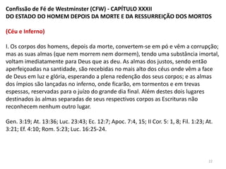 Confissão de Fé de Westminster (CFW) - CAPÍTULO XXXII
DO ESTADO DO HOMEM DEPOIS DA MORTE E DA RESSURREIÇÃO DOS MORTOS

(Céu e Inferno)

I. Os corpos dos homens, depois da morte, convertem-se em pó e vêm a corrupção;
mas as suas almas (que nem morrem nem dormem), tendo uma substância imortal,
voltam imediatamente para Deus que as deu. As almas dos justos, sendo então
aperfeiçoadas na santidade, são recebidas no mais alto dos céus onde vêm a face
de Deus em luz e glória, esperando a plena redenção dos seus corpos; e as almas
dos ímpios são lançadas no inferno, onde ficarão, em tormentos e em trevas
espessas, reservadas para o juízo do grande dia final. Além destes dois lugares
destinados às almas separadas de seus respectivos corpos as Escrituras não
reconhecem nenhum outro lugar.

Gen. 3:19; At. 13:36; Luc. 23:43; Ec. 12:7; Apoc. 7:4, 15; II Cor. 5: 1, 8; Fil. 1:23; At.
3:21; Ef. 4:10; Rom. 5:23; Luc. 16:25-24.




                                                                                        22
 
