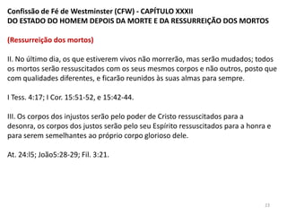 Confissão de Fé de Westminster (CFW) - CAPÍTULO XXXII
DO ESTADO DO HOMEM DEPOIS DA MORTE E DA RESSURREIÇÃO DOS MORTOS

(Ressurreição dos mortos)

II. No último dia, os que estiverem vivos não morrerão, mas serão mudados; todos
os mortos serão ressuscitados com os seus mesmos corpos e não outros, posto que
com qualidades diferentes, e ficarão reunidos às suas almas para sempre.

I Tess. 4:17; I Cor. 15:51-52, e 15:42-44.

III. Os corpos dos injustos serão pelo poder de Cristo ressuscitados para a desonra,
os corpos dos justos serão pelo seu Espírito ressuscitados para a honra e para serem
semelhantes ao próprio corpo glorioso dele.

At. 24:l5; João5:28-29; Fil. 3:21.




                                                                               23
 