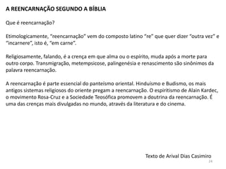 A REENCARNAÇÃO SEGUNDO A BÍBLIA

Que é reencarnação?

Etimologicamente, “reencarnação” vem do composto latino “re” que quer dizer “outra vez” e
“incarnere”, isto é, “em carne”.

Religiosamente, falando, é a crença em que alma ou o espírito, muda após a morte para
outro corpo. Transmigração, metempsicose, palingenésia e renascimento são sinônimos da
palavra reencarnação.

A reencarnação é parte essencial do panteísmo oriental. Hinduísmo e Budismo, os mais
antigos sistemas religiosos do oriente pregam a reencarnação. O espiritismo de Alain Kardec,
o movimento Rosa-Cruz e a Sociedade Teosófica promovem a doutrina da reencarnação. É
uma das crenças mais divulgadas no mundo, através da literatura e do cinema.




                                                            Texto de Arival Dias Casimiro
                                                                                       24
 
