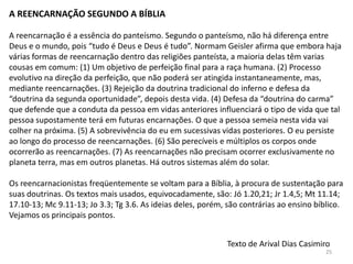 A REENCARNAÇÃO SEGUNDO A BÍBLIA

A reencarnação é a essência do panteísmo. Segundo o panteísmo, não há diferença entre
Deus e o mundo, pois “tudo é Deus e Deus é tudo”. Normam Geisler afirma que embora haja
várias formas de reencarnação dentro das religiões panteísta, a maioria delas têm varias
cousas em comum: (1) Um objetivo de perfeição final para a raça humana. (2) Processo
evolutivo na direção da perfeição, que não poderá ser atingida instantaneamente, mas,
mediante reencarnações. (3) Rejeição da doutrina tradicional do inferno e defesa da
“doutrina da segunda oportunidade”, depois desta vida. (4) Defesa da “doutrina do carma”
que defende que a conduta da pessoa em vidas anteriores influenciará o tipo de vida que tal
pessoa supostamente terá em futuras encarnações. O que a pessoa semeia nesta vida vai
colher na próxima. (5) A sobrevivência do eu em sucessivas vidas posteriores. O eu persiste
ao longo do processo de reencarnações. (6) São perecíveis e múltiplos os corpos onde
ocorrerão as reencarnações. (7) As reencarnações não precisam ocorrer exclusivamente no
planeta terra, mas em outros planetas. Há outros sistemas além do solar.

Os reencarnacionistas freqüentemente se voltam para a Bíblia, à procura de sustentação para
suas doutrinas. Os textos mais usados, equivocadamente, são: Jó 1.20,21; Jr 1.4,5; Mt 11.14;
17.10-13; Mc 9.11-13; Jo 3.3; Tg 3.6. As ideias deles, porém, são contrárias ao ensino bíblico.
Vejamos os principais pontos.


                                                              Texto de Arival Dias Casimiro
                                                                                          25
 