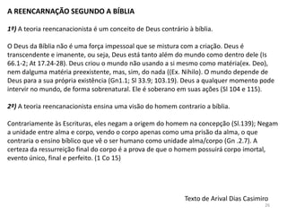 A REENCARNAÇÃO SEGUNDO A BÍBLIA

1º) A teoria reencanacionista é um conceito de Deus contrário à bíblia.

O Deus da Bíblia não é uma força impessoal que se mistura com a criação. Deus é
transcendente e imanente, ou seja, Deus está tanto além do mundo como dentro dele (Is
66.1-2; At 17.24-28). Deus criou o mundo não usando a si mesmo como matéria(ex. Deo),
nem dalguma matéria preexistente, mas, sim, do nada ((Ex. Nihilo). O mundo depende de
Deus para a sua própria existência (Gn1.1; Sl 33.9; 103.19). Deus a qualquer momento pode
intervir no mundo, de forma sobrenatural. Ele é soberano em suas ações (Sl 104 e 115).

2º) A teoria reencanacionista ensina uma visão do homem contrario a bíblia.

Contrariamente às Escrituras, eles negam a origem do homem na concepção (Sl.139); Negam
a unidade entre alma e corpo, vendo o corpo apenas como uma prisão da alma, o que
contraria o ensino bíblico que vê o ser humano como unidade alma/corpo (Gn .2.7). A
certeza da ressurreição final do corpo é a prova de que o homem possuirá corpo imortal,
evento único, final e perfeito. (1 Co 15)




                                                             Texto de Arival Dias Casimiro
                                                                                        26
 