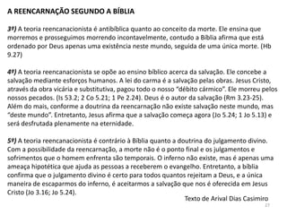 A REENCARNAÇÃO SEGUNDO A BÍBLIA

3º) A teoria reencanacionista é antibíblica quanto ao conceito da morte. Ele ensina que
morremos e prosseguimos morrendo incontavelmente, contudo a Bíblia afirma que está
ordenado por Deus apenas uma existência neste mundo, seguida de uma única morte. (Hb
9.27)

4º) A teoria reencanacionista se opõe ao ensino bíblico acerca da salvação. Ele concebe a
salvação mediante esforços humanos. A lei do carma é a salvação pelas obras. Jesus Cristo,
através da obra vicária e substitutiva, pagou todo o nosso “débito cármico”. Ele morreu pelos
nossos pecados. (Is 53.2; 2 Co 5.21; 1 Pe 2.24). Deus é o autor da salvação (Rm 3.23-25).
Além do mais, conforme a doutrina da reencarnação não existe salvação neste mundo, mas
“deste mundo”. Entretanto, Jesus afirma que a salvação começa agora (Jo 5.24; 1 Jo 5.13) e
será desfrutada plenamente na eternidade.

5º) A teoria reencanacionista é contrário à Bíblia quanto a doutrina do julgamento divino.
Com a possibilidade da reencarnação, a morte não é o ponto final e os julgamentos e
sofrimentos que o homem enfrenta são temporais. O inferno não existe, mas é apenas uma
ameaça hipotética que ajuda as pessoas a receberem o evangelho. Entretanto, a bíblia
confirma que o julgamento divino é certo para todos quantos rejeitam a Deus, e a única
maneira de escaparmos do inferno, é aceitarmos a salvação que nos é oferecida em Jesus
Cristo (Jo 3.16; Jo 5.24).
                                                              Texto de Arival Dias Casimiro
                                                                                        27
 