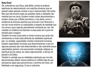 Nota final:
Ok, entendemos que Deus, pela Bíblia, proíbe as práticas
espirituais de relacionamento com espíritos diversos (que se
passam pelas pessoas mortas) e que a reencarnação não existe.
Mas isso não encerra todas as questões sobre a realidade não-
material que nos cerca. Existem muitas coisas desconhecidas e
existem coisas que a Bíblia reconhece, e nos alerta, como a
existência de diversos espíritos que procuram nos influenciar e
nos dar novos ensinos ou explicações a respeito da realidade que
nos cerca e que é apenas parcialmente conhecida por nós. Na
verdade os mistérios nos fascinam e essa pode ser a porta de
entrada para o engano.
Também há muita coisa sobre a mente humana que ainda não
conhecemos e muita coisa atribuída às realidades espirituais são,
na verdade, capacidades mentais meramente humanas. Existem
capacidades humanas que desconhecemos e que em algumas
pessoas são mais desenvolvidas e não raramente essas
capacidades ganham uma equivocada conotação religiosa ou
espiritual que se coloca, às vezes ingenuamente, à serviço do
pecado e do Diabo.
Também é verdade que as realidades espirituais que nos são
desconhecidas afetam nossa existência e a Bíblia trata do que
precisamos saber para percorrermos o caminho de Cristo, em
fidelidade e em segurança. E isso é suficiente.                     29
 