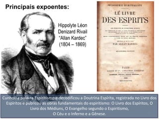 Principais expoentes:

                               Hippolyte Léon
                               Denizard Rivail
                               ―Allan Kardec‖
                               (1804 – 1869)




Cunhou a palavra Espiritismo e decodificou a Doutrina Espírita, registrada no Livro dos
  Espíritos e publicou as obras fundamentais do espiritismo: O Livro dos Espíritos, O
                Livro dos Médiuns, O Evangelho segundo o Espiritismo,
                             O Céu e o Inferno e a Gênese.                         4
 