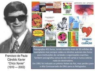 Psicografou 451 livros, tendo vendido mais de 50 milhões de
                      exemplares mas sempre cedeu os direitos autorais dos livros
Francisco de Paula        para instituições de caridade e organizações espíritas.
                      Também psicografou cerca de dez mil cartas e nunca cobrou
  Cândido Xavier                           nada do destinatário.
  ―Chico Xavier‖     Em 1981 foi indicado ao prêmio Nobel da Paz, mas perdeu para
  (1910 — 2002)             o Alto Comissariado da ONU para os Refugiados. 5
 