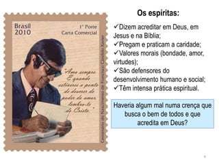 Os espíritas:
Dizem acreditar em Deus, em
Jesus e na Bíblia;
Pregam e praticam a caridade;
Valores morais (bondade, amor,
virtudes);
São defensores do
desenvolvimento humano e social;
Têm intensa prática espiritual.

Haveria algum mal numa crença que
   busca o bem de todos e que
        acredita em Deus?



                               6
 
