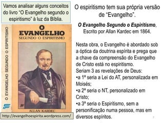 Vamos analisar alguns conceitos           O espiritismo tem sua própria versão
do livro ―O Evangelho segundo o                      de ―Evangelho‖.
   espiritismo‖ à luz da Bíblia.
                                           O Evangelho Segundo o Espiritismo,
                                             Escrito por Allan Kardec em 1864.

                                          Nesta obra, o Evangelho é abordado sob
                                          a óptica da doutrina espírita e prega que
                                          a chave da compreensão do Evangelho
                                          de Cristo está no espiritismo.
                                          Seriam 3 as revelações de Deus:
                                          •a 1ª seria a Lei do AT, personalizada em
                                          Moisés;
                                          •a 2ª seria o NT, personalizado em
                                          Cristo;
                                          •a 3ª seria o Espiritismo, sem a
                                          personificação numa pessoa, mas em
http://evangelhoespirita.wordpress.com/   diversos espíritos.                    7
 