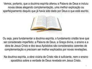 Vemos, portanto, que a doutrina espírita alterou a Palavra de Deus e incluiu
    novas ideias alegando complementação, uma melhor explicação ou
aperfeiçoamento daquilo que já havia sido dado por Deus e que está escrito.




Ou seja, para fundamentar a doutrina espírita, o fundamento cristão teve que
ser considerado imperfeito: a Palavra de Deus, a Graça divina, o ensino e a
 obra de Jesus Cristo e dos seus Apóstolos são considerados carentes de
 complementação e precisam ser melhor explicados por novas revelações.

Na doutrina espírita, a obra vicária de Cristo não é suficiente, nem o ensino
     apostólico sobre a verdade de Deus revelada em Jesus Cristo.
                                                                          9
 