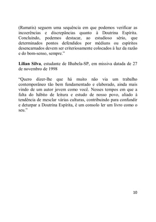 10
(Ramatis) seguem uma sequência em que podemos verificar as
incoerências e discrepâncias quanto à Doutrina Espírita.
Concluindo, podemos destacar, ao estudioso sério, que
determinados pontos defendidos por médiuns ou espíritos
desencarnados devem ser criteriosamente colocados à luz da razão
e do bom-senso, sempre.‖
Lilian Silva, estudante de Ilhabela-SP, em missiva datada de 27
de novembro de 1998
―Quero dizer-lhe que há muito não via um trabalho
contemporâneo tão bem fundamentado e elaborado, ainda mais
vindo de um autor jovem como você. Nesses tempos em que a
falta do hábito de leitura e estudo de nosso povo, aliado à
tendência de mesclar várias culturas, contribuindo para confundir
e deturpar a Doutrina Espírita, é um consolo ler um livro como o
seu.‖
 