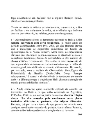 100
logo assanham-se em declarar que o espírito Ramatis estava,
afinal, certo em suas profecias.
Tendo em conta os últimos acontecimentos, enumeremos, a fim
de facilitar o entendimento de todos, as evidências que indicam
que tais previsões são, no mínimo, puramente imaginosas:
1 – Acontecimentos como os terremotos recentes no Haiti e Chile
sempre ocorreram com certa frequência, já muito antes do
período compreendido entre 1950-2000, em que Ramatis afirma
que a incidência de catástrofes aumentaria em função da
aproximação do tal ―astro intruso‖. Além disso, os especialistas
afirmam que não houve nenhum aumento na atividade sísmica e
consideram totalmente dentro da normalidade o alto número de
abalos sofridos recentemente. Eles atribuem essa impressão de
que a quantidade de tremores cresceu à cobertura que a mídia, de
maneira geral, tem dedicado ao assunto ultimamente. De acordo,
por exemplo, com o analista do Observatório Sismológico da
Universidade de Brasília (Obsis-UnB), Diogo Farrapo
Albuquerque, ―é normal a alta incidência de terremotos no mundo
todo – a diferença é que a tragédia no Haiti chamou a atenção do
mundo para as atividades sísmicas‖.
2 – Ainda conforme quem realmente entende do assunto, os
terremotos do Haiti e os que estão ocorrendo na Argentina,
Colômbia, Chile ou em outras partes do mundo não têm relação
direta. Eles são causados pelo movimento entre placas
tectônicas diferentes e, portanto, têm origens diferentes.
Portanto, cai por terra a teoria de que poderia ter relação com
qualquer movimento estranho do planeta, como afirma Ramatis,
quando atribui tais ocorrências à elevação do eixo terrestre;
 