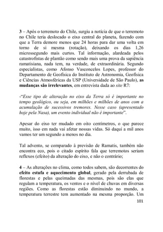 101
3 – Após o terremoto do Chile, surgiu a notícia de que o terremoto
no Chile teria deslocado o eixo central do planeta, fazendo com
que a Terra demore menos que 24 horas para dar uma volta em
torno de si mesma (rotação), deixando os dias 1,26
microssegundo mais curtos. Tal informação, alardeada pelos
catastrofistas de plantão como sendo mais uma prova da sapiência
ramatisiana, nada tem, na verdade, de extraordinária. Segundo
especialistas, como Afonso Vasconcelos Lopes, professor do
Departamento de Geofísica do Instituto de Astronomia, Geofísica
e Ciências Atmosféricas da USP (Universidade de São Paulo), as
mudanças são irrelevantes, em entrevista dada ao site R7:
-―Esse tipo de alteração no eixo da Terra só é importante no
tempo geológico, ou seja, em milhões e milhões de anos com a
acumulação de sucessivos tremores. Nesse caso (apresentado
hoje pela Nasa), um evento individual não é importante‖.
Apesar do eixo ter mudado em oito centímetros, o que parece
muito, isso em nada vai afetar nossas vidas. Só daqui a mil anos
vamos ter um segundo a menos no dia.
Tal advento, se comparado à previsão de Ramatis, também não
encontra eco, pois o citado espírito fala que terremotos seriam
reflexos (efeito) da alteração do eixo, e não o contrário;
4 – As alterações no clima, como todos sabem, são decorrentes do
efeito estufa e aquecimento global, gerado pela derrubada de
florestas e pelas queimadas das mesmas, pois são elas que
regulam a temperatura, os ventos e o nível de chuvas em diversas
regiões. Como as florestas estão diminuindo no mundo, a
temperatura terrestre tem aumentado na mesma proporção. Um
 