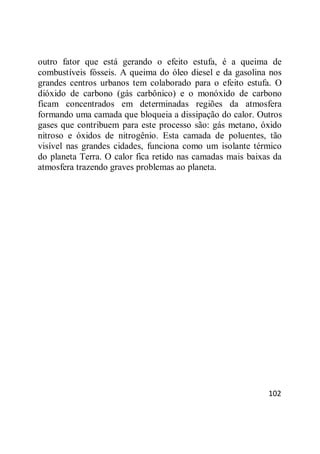 102
outro fator que está gerando o efeito estufa, é a queima de
combustíveis fósseis. A queima do óleo diesel e da gasolina nos
grandes centros urbanos tem colaborado para o efeito estufa. O
dióxido de carbono (gás carbônico) e o monóxido de carbono
ficam concentrados em determinadas regiões da atmosfera
formando uma camada que bloqueia a dissipação do calor. Outros
gases que contribuem para este processo são: gás metano, óxido
nitroso e óxidos de nitrogênio. Esta camada de poluentes, tão
visível nas grandes cidades, funciona como um isolante térmico
do planeta Terra. O calor fica retido nas camadas mais baixas da
atmosfera trazendo graves problemas ao planeta.
 