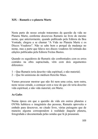 103
XIX – Ramatis e o planeta Marte
Nesta parte do nosso estudo trataremos da questão da vida no
Planeta Marte, conforme descreveu Ramatis no livro do mesmo
nome, que anteriormente, quando publicado pela Editora da Boa
Vontade, chegou a se chamar ―A Vida no Planeta Marte e os
Discos Voadores‖. Não se sabe bem o porquê da mudança no
nome, mas a parte que falava nos discos voadores foi retirada das
edições publicadas pela Editora Freitas Bastos.
Quando os seguidores de Ramatis são confrontados com os erros
contidos na obra supracitada, vêm com dois argumentos
diferentes:
1 – Que Ramatis teria descrito vida espiritual, e não material;
2 – Que foi animismo do médium Hercílio Maes.
Vamos procurar mostrar que não foi nem uma coisa, nem outra,
neste nosso estudo, a começar com a tese de que ele teria descrito
vida espiritual, e não vida material, em Marte.
As Gafes
Numa época em que a questão da vida em outros planetas e
OVNIs habitava o imaginário das pessoas, Ramatis aproveita o
embalo para descrever, no citado livro, várias paisagens que de
maneira alguma correspondem à realidade daquele planeta,
fotografada e documentada pelas sondas que lá já pousaram.
 