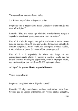 104
Vamos analisar algumas dessas gafes:
1 – Sobre a superfície e o degelo do polos
Pergunta: ―Há o degelo que a nossa Ciência constata através dos
seus telescópios?‖
Ramatis: ―Sim, e às vezes algo violento, principalmente porque a
superfície marciana é quase plana, com raras elevações.‖
Erro nº 1 - Não há degelo dos polos em Marte e muito menos
água na sua superfície. O gelo em Marte é formado de dióxido de
carbono congelado. Assim sendo, não passa para o estado liquido,
e sim sublima-se (passa do estado sólido para o gasoso).
Erro nº 2 – A superfície de Marte está longe de ser
predominantemente plana. O terreno é caótico, sendo que há
muitas crateras e elevações gigantescas, como o Olympus Mons,
um vulcão extinto que excede os 20.000 metros de altura.
A “água” do gelo de Marte, segundo Ramatis
Vejam o que ele diz:
Pergunta: ―A água de Marte é igual à nossa?‖
Ramatis: ―É algo semelhante, embora muitíssimo mais leve.
Cremos que os vossos astrônomos, em recente análise espectral,
 