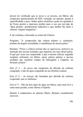 105
devem ter verificado que as neves e as nuvens, em Marte, são
compostas quimicamente de H20, variando, no entanto, quanto à
especificidade e peso. Sobre ações científicas, pode ser igualada à
da Terra; porém o marciano prefere para o seu uso um tipo de
‗água pesada‘, grandemente radioativa e que melhor lhe nutre o
sistema ‗organo-magnético‘.
E ele continua, colocando-se acima da Ciência:
Pergunta: ―A composição das calotas polares é, realmente,
produto do degelo acumulado, à semelhança de nossos polos.‖
Ramatis: ―Nisso a ciência terrena não se equivocou, inclusive na
anotação das nuvens azuladas, que registrou em suas observações.
O que por vezes nos surpreende, é que a mesma ciência, negando
oxigênio suficiente em Marte, anota calotas polares e nuvens
azuladas que resultam sempre de hidrogênio e oxigênio, na
fórmula comum.‖
Erro nº 3 – As neves são compostas de dióxido de carbono
congelado, e não de água congelada na sua fórmula comum.
Erro nº 4 – As nuvens são formadas por dióxido de carbono
evaporado, que se sublimou.
Erro nº 5 – Não há dois tipos de água em Marte, uma mais leve e
outra mais pesada, como afirma o Espírito.
Quanto à temperatura no planeta Marte, Ramatis ousadamente
assevera:
 