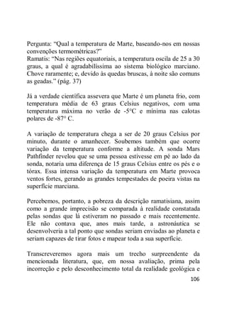 106
Pergunta: ―Qual a temperatura de Marte, baseando-nos em nossas
convenções termométricas?‖
Ramatis: ―Nas regiões equatoriais, a temperatura oscila de 25 a 30
graus, a qual é agradabilíssima ao sistema biológico marciano.
Chove raramente; e, devido às quedas bruscas, à noite são comuns
as geadas.‖ (pág. 37)
Já a verdade científica assevera que Marte é um planeta frio, com
temperatura média de 63 graus Celsius negativos, com uma
temperatura máxima no verão de -5°C e mínima nas calotas
polares de -87° C.
A variação de temperatura chega a ser de 20 graus Celsius por
minuto, durante o amanhecer. Soubemos também que ocorre
variação da temperatura conforme a altitude. A sonda Mars
Pathfinder revelou que se uma pessoa estivesse em pé ao lado da
sonda, notaria uma diferença de 15 graus Celsius entre os pés e o
tórax. Essa intensa variação da temperatura em Marte provoca
ventos fortes, gerando as grandes tempestades de poeira vistas na
superfície marciana.
Percebemos, portanto, a pobreza da descrição ramatisiana, assim
como a grande imprecisão se comparada à realidade constatada
pelas sondas que lá estiveram no passado e mais recentemente.
Ele não contava que, anos mais tarde, a astronáutica se
desenvolveria a tal ponto que sondas seriam enviadas ao planeta e
seriam capazes de tirar fotos e mapear toda a sua superfície.
Transcreveremos agora mais um trecho surpreendente da
mencionada literatura, que, em nossa avaliação, prima pela
incorreção e pelo desconhecimento total da realidade geológica e
 