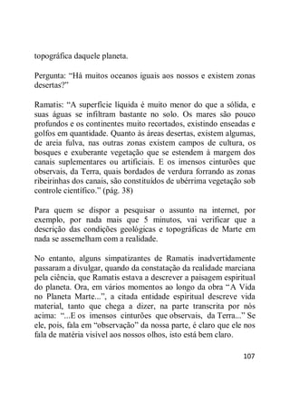 107
topográfica daquele planeta.
Pergunta: ―Há muitos oceanos iguais aos nossos e existem zonas
desertas?‖
Ramatis: ―A superfície líquida é muito menor do que a sólida, e
suas águas se infiltram bastante no solo. Os mares são pouco
profundos e os continentes muito recortados, existindo enseadas e
golfos em quantidade. Quanto às áreas desertas, existem algumas,
de areia fulva, nas outras zonas existem campos de cultura, os
bosques e exuberante vegetação que se estendem à margem dos
canais suplementares ou artificiais. E os imensos cinturões que
observais, da Terra, quais bordados de verdura forrando as zonas
ribeirinhas dos canais, são constituídos de ubérrima vegetação sob
controle científico.‖ (pág. 38)
Para quem se dispor a pesquisar o assunto na internet, por
exemplo, por nada mais que 5 minutos, vai verificar que a
descrição das condições geológicas e topográficas de Marte em
nada se assemelham com a realidade.
No entanto, alguns simpatizantes de Ramatis inadvertidamente
passaram a divulgar, quando da constatação da realidade marciana
pela ciência, que Ramatis estava a descrever a paisagem espiritual
do planeta. Ora, em vários momentos ao longo da obra ―A Vida
no Planeta Marte...‖, a citada entidade espiritual descreve vida
material, tanto que chega a dizer, na parte transcrita por nós
acima: ―...E os imensos cinturões que observais, da Terra...‖ Se
ele, pois, fala em ―observação‖ da nossa parte, é claro que ele nos
fala de matéria visível aos nossos olhos, isto está bem claro.
 