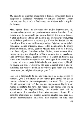 109
45, quando os alemães invadiram a França, invadiram Paris e
ocuparam a Sociedade Parisiense de Estudos Espíritas. Deram
praticamente fim a toda a Sociedade, que retinha todo o arquivo
de Kardec.
Mas, apesar disso, os desenhos são muito interessantes. Eu
mesmo tenho em casa um quadro comum destes desenhos. É um
quadro que foi desenhado por aquele famoso teatrólogo francês,
Victor Ian Sardur. Ele era um médium que trabalhava com Kardec
na sociedade parisiense. Acontece que Victor Ian Sardur não era
desenhista. E nem era médium desenhista. Existiam na sociedade
parisiense alguns médiuns, quase todos psicógrafos. E alguns
eram desenhistas. Então, quando Mozart disse que ele e Palissy
iam fazer alguns desenhos sobre Júpiter, todo mundo ficou
esperando que um daqueles médiuns desenhistas os recebesse.
Para surpresa de todos, quem recebeu foi o Victor Ian Sardur, que
nunca fora desenhista e que era um teatrólogo. Esse desenho que
eu tenho aí, por exemplo, foi tirado do próprio desenho publicado
na revista espírita. O desenho, não digo original, mas o que foi
publicado por Kardec, ele levou nove horas para fazer. Ele era tão
minucioso, que exigia muito tempo para fazer.
Isso tem a finalidade de nos dar uma ideia de como seriam os
mundos. Qual é a diferença de um mundo para outro? Por que os
mundos adiantados têm certas posições, por assim dizer, que para
nós são incompreensíveis? Por que um mundo como Júpiter é um
mundo de matéria tão rarefeita? Porque é um mundo que está se
aproximando da espiritualidade, um mundo que vai se
aproximando dos mundos felizes, dos mundos celestes. E os
espíritos chamavam de mundos celestes aqueles que, para nós,
seriam completamente invisíveis. São mundos de uma vida
 