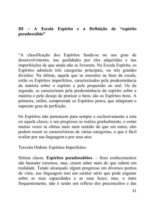 11
III – A Escala Espírita e a Definição de “espírito
pseudossábio”
―A classificação dos Espíritos funda-se no seu grau de
desenvolvimento, nas qualidades por eles adquiridas e nas
imperfeições de que ainda não se livraram. Na Escala Espírita, os
Espíritos admitem três categorias principais, ou três grandes
divisões: Na última, aquela que se encontra na base da escala,
estão os Espíritos imperfeitos, caracterizados pela predominância
da matéria sobre o espírito e pela propensão ao mal. Os da
segunda, se caracterizam pela predominância do espírito sobre a
matéria e pelo desejo de praticar o bem; são os Espíritos bons. A
primeira, enfim, compreende os Espíritos puros, que atingiram o
supremo grau de perfeição.
Os Espíritos não pertencem para sempre e exclusivamente a esta
ou aquela classe; o seu progresso se realiza gradualmente, e como
muitas vezes se efetua mais num sentido do que em outro, eles
podem reunir as características de várias categorias, o que é fácil
avaliar por sua linguagem e por seus atos.
Terceira Ordem: Espíritos Imperfeitos
Sétima classe. Espíritos pseudossábios. – Seus conhecimentos
são bastante extensos, mas, creem saber mais do que sabem em
realidade. Tendo alcançado algum progresso em diversos pontos
de vista, sua linguagem tem um caráter sério que pode enganar
sobre as suas capacidades e as suas luzes; mas, o mais
frequentemente, não é senão um reflexo dos preconceitos e das
 