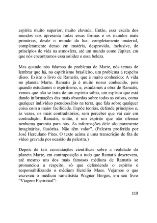 110
espírita muito superior, muito elevada. Então, essa escala dos
mundos nos apresenta todas essas formas e os mundos mais
primários, desde o mundo da lua, completamente material,
completamente denso em matéria, desprovido, inclusive, de
princípios de vida na atmosfera, até um mundo como Júpiter, em
que nós encontramos essa solidez e essa beleza.
Mas quando nós falamos do problema de Marte, nós temos de
lembrar que há, no espiritismo brasileiro, um problema a respeito
disso. Existe o livro de Ramatis, que é muito conhecido: A vida
no planeta Marte. Ramatis já é muito nosso conhecido, pois
quando estudamos o espiritismo, e, estudamos a obra de Ramatis,
vemos que não se trata de um espírito sábio, um espírito que está
dando informações das mais absurdas sobre todas as coisas, como
qualquer indivíduo pseudossábio na terra, que fala sobre qualquer
coisa com a maior facilidade. Expõe teorias, defende princípios e,
às vezes, os mais contraditórios, sem perceber que vai cair em
contradição. Ramatis, então, é um espírito que não oferece
nenhuma garantia para nós. As informações dele são puramente
imaginárias, ilusórias. Não têm valor‖. (Palestra proferida por
José Herculano Pires. O texto acima é uma transcrição de fita de
vídeo gravada por ocasião da palestra.)
Depois de tais constatações científicas sobre a realidade do
planeta Marte, em contraposição a tudo que Ramatis descrevera,
até mesmo uns dos mais famosos médiuns de Ramatis se
pronunciou a respeito, só que defendendo o espírito e
responsabilizando o médium Hercílio Maes. Vejamos o que
escreveu o médium ramatisista Wagner Borges, em seu livro
―Viagem Espiritual‖:
 