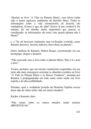 111
―Quanto ao livro ‗A Vida no Planeta Marte‘, esse talvez tenha
sido o maior equívoco mediúnico de Hercílio Maes. Todas as
informações sobre a vida extraterrestre ali descrita são
verdadeiras. (Como é que ele sabe? Esteve lá pra conferir?) No
entanto, há um detalhe muito importante que precisa se
considerado: as informações são reais, mas aquele planeta não é
Marte!‖
(...) ―Se ali houvesse realmente uma civilização evoluída, como
Ramatis descreve, haveria indícios claros disso no planeta‖.
Outro médium de Ramatis, Dalton Roque, recentemente em sua
homepage, chegou a declarar:
―Não concordo com o livro sobre o planeta Marte. Não o li e nem
o lerei.‖
Vemos, portanto, que até mesmo ramatisistas respeitados em seu
meio não mais conseguem sustentar os absurdos contidos no livro
―A Vida no Planeta Marte e os Discos Voadores‖, assinado por
Ramatis e propagandeado em todo canto como sendo um livro
espírita e de alta credibilidade.
Portanto, qual a verdadeira posição da Doutrina Espírita acerca
desse tipo de relato sobre vida em outros mundos?
Kardec é bastante claro:
―Não temos sobre os outros mundos senão notícias
HIPOTÉTICAS.‖
 