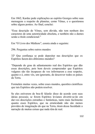 112
Em 1862, Kardec pede explicações ao espírito Georges sobre suas
mensagens a respeito de planetas, como Vênus, e o questionou
sobre alguns pontos. Ao final, conclui:
―Essa descrição de Vênus, sem dúvida, não tem nenhum dos
caracteres de uma autenticidade absoluta, e também não a damos
senão a título condicional.‖
Em ―O Livro dos Médiuns‖, consta ainda o seguinte:
296. Perguntas sobre outros mundos
32ª Que confiança se pode depositar nas descrições que os
Espíritos fazem dos diferentes mundos?
―Depende do grau de adiantamento real dos Espíritos que dão
essas descrições, pois bem deveis compreender que Espíritos
vulgares são tão incapazes de vos informarem a esse respeito,
quanto o é, entre vós, um ignorante, de descrever todos os países
da Terra.
Formulais muitas vezes, sobre esses mundos, questões científicas
que tais Espíritos não podem resolver.
Se eles estiverem de boa-fé falarão disso de acordo com suas
ideias pessoais; se forem Espíritos levianos divertir-se-ão em
dar-vos descrições estranhas e fantásticas, tanto mais facilmente
quanto esses Espíritos, que na erraticidade não são menos
providos de imaginação do que na Terra, tiram dessa faculdade a
narração de muitas coisas que nada têm de real.
 