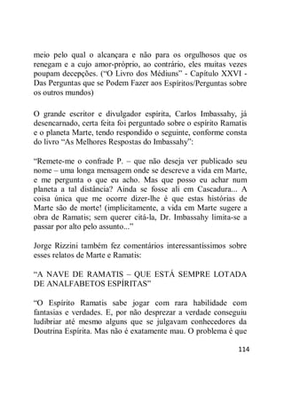 114
meio pelo qual o alcançara e não para os orgulhosos que os
renegam e a cujo amor-próprio, ao contrário, eles muitas vezes
poupam decepções. (―O Livro dos Médiuns‖ - Capítulo XXVI -
Das Perguntas que se Podem Fazer aos Espíritos/Perguntas sobre
os outros mundos)
O grande escritor e divulgador espírita, Carlos Imbassahy, já
desencarnado, certa feita foi perguntado sobre o espírito Ramatis
e o planeta Marte, tendo respondido o seguinte, conforme consta
do livro ―As Melhores Respostas do Imbassahy‖:
―Remete-me o confrade P. – que não deseja ver publicado seu
nome – uma longa mensagem onde se descreve a vida em Marte,
e me pergunta o que eu acho. Mas que posso eu achar num
planeta a tal distância? Ainda se fosse ali em Cascadura... A
coisa única que me ocorre dizer-lhe é que estas histórias de
Marte são de morte! (implicitamente, a vida em Marte sugere a
obra de Ramatis; sem querer citá-la, Dr. Imbassahy limita-se a
passar por alto pelo assunto...‖
Jorge Rizzini também fez comentários interessantíssimos sobre
esses relatos de Marte e Ramatis:
―A NAVE DE RAMATIS – QUE ESTÁ SEMPRE LOTADA
DE ANALFABETOS ESPÍRITAS‖
―O Espírito Ramatis sabe jogar com rara habilidade com
fantasias e verdades. E, por não desprezar a verdade conseguiu
ludibriar até mesmo alguns que se julgavam conhecedores da
Doutrina Espírita. Mas não é exatamente mau. O problema é que
 