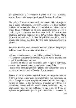115
ele convulsiona o Movimento Espírita com suas fantasias,
através de um estilo austero, professoral, às vezes dramático.
Sua palavra é a última sobre qualquer assunto. Não há pergunta
que o deixe embaraçado, seja sobre química ou física nuclear,
botânica ou astronomia, pintura ou medicina, etc. Mas, entre os
temas de sua predileção um há que o deixa enternecido e sobre o
qual chegou a escrever um livro com mais de quatrocentas
páginas e que tem o sugestivo título de ―A Vida no Planeta Marte
(e os discos voadores)‖. A obra foi publicada em 1956, mas é
atualíssima, pois os cientistas da Terra estão pesquisando aquele
planeta.
Enquanto Ramatis, com seu estilo doutoral, com sua imaginação
indomável, nos diz a respeito de Marte que:
- Já tem, aproximadamente, um bilhão e meio de habitantes;
- O Espírito reencarnante marciano vive no casulo materno sob
condições análogas às terrenas;
- Estamos em relação aos marcianos, com relação à eletrônica,
quatrocentos anos atrasados; moralmente, um milênio;
-Todos os sistemas religiosos do planeta são reencarnacionistas e
entram em contato com os Espíritos desencarnados.
Estas e outras informações são de Ramatis, autor que fascinou os
leitores e os fez sonhar com o planeta Marte. Sua capacidade de
narrar é singular, e sua imaginação ardente, se não supera pelo
menos se iguala a dos fantásticos criadores de estórias em
quadrinhos. Impossível não realçar essas qualidades, que lhe
granjearam, logo ao ser publicado o seu primeiro livro, os
aplausos do público em geral e, particularmente, de milhares de
 