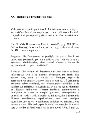 117
XX – Ramatis e o Presidente do Brasil
Voltamos ao assunto preferido de Ramatis em suas mensagens:
as previsões. Incursionando por esse terreno delicado, a Entidade
responde sem quaisquer objeções às mais ousadas questões sobre
o porvir.
Em ―A Vida Humana e o Espírito Imortal‖, pág. 298 (4ª ed.
Freitas Bastos), livro resultante de mensagens datadas do ano
de1970, consta o seguinte:
Pergunta: ―Há fundamento na predição de que o Brasil, em
breve, será governado por um presidente que, além de íntegro e
excelente administrador, ainda saberá elevar o índice de
espiritualidade do povo brasileiro?‖
Ramatis: ―Realmente, há fundamento na predição e podemos
informar-vos que já se encontra encarnado, no Brasil, esse
espírito que, além de dotado de invulgar capacidade
administrativa, ainda é louvável instrutor espiritual. É criatura de
avançado saber espiritual, mas visceralmente apolítica e de
sentimentos religiosos universalistas, acima de seitas, doutrinas
ou dogmas limitativos. Homem modesto, comunicativo e
inteligente, é avesso a pompas, gloríolas, consagrações e
quinquilharias do mundo material. Atualmente,vive à sombra de
diversos movimentos espiritualistas, mas sem qualquer
sectarismo que estiola o sentimento religioso ou fanatismo que
resseca a alma! Ele será capaz de mobilizar energias incomuns
para os melhores feitos em favor do seu povo! Afeito à música,
 