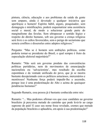 118
pintura, ciência, educação e aos problemas de saúde da gente
sem amparo, ainda é devotado a qualquer iniciativa que
aperfeiçoe o homem! Espírito hábil, arguto, pesquisador, sem
demagogia e mistificações, poderá esquematizar uma assistência
social e moral, de modo a solucionar grande parte do
marginalismo das favelas. Sem ultrapassar o sentido lógico e
respeito do direito humano, sob seu governo a crença religiosa
será livre e os cultos favorecidos, sem o perigo do sectarismo que
semeia conflitos e dissensões entre adeptos religiosos.‖
Pergunta: ―Mas se é homem sem ambições políticas, como
poderia tornar-se presidente do Brasil, o qual sempre é fruto da
especulação eleitoral majoritária?‖
Ramatis: ―Não será um governo produto das conveniências
políticas partidárias, nem de movimentos de emancipação
nacionalista ou ‗salvacionista‘, mas resultado da escolha
espontânea e da vontade unificada do povo, que já se mostra
bastante decepcionado com os políticos astuciosos, mercenários e
mentirosos! Nenhuma força poderá impedir-lhe a ascensão,
porque isso é uma predestinação do Alto e acima de quaisquer
pendências humanas!‖
Segundo Ramatis, essa pessoa já é bastante conhecida entre nós:
Ramatis: ―... Mas podemos afirmar-vos que esse candidato ao governo
brasileiro já percorreu metade do caminho que pode levá-lo ao cargo
supremo do país! E caso seu nome fosse revelado, cremos que metade
da população brasileira o aplaudiria, em apoio à sua predestinação!‖
 