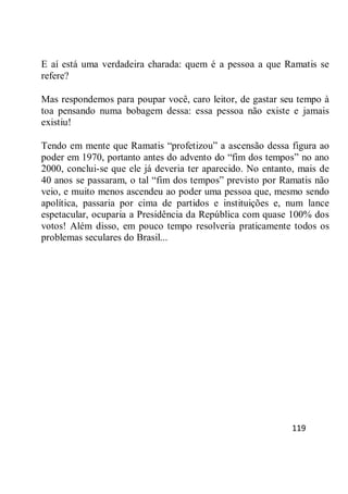 119
E aí está uma verdadeira charada: quem é a pessoa a que Ramatis se
refere?
Mas respondemos para poupar você, caro leitor, de gastar seu tempo à
toa pensando numa bobagem dessa: essa pessoa não existe e jamais
existiu!
Tendo em mente que Ramatis ―profetizou‖ a ascensão dessa figura ao
poder em 1970, portanto antes do advento do ―fim dos tempos‖ no ano
2000, conclui-se que ele já deveria ter aparecido. No entanto, mais de
40 anos se passaram, o tal ―fim dos tempos‖ previsto por Ramatis não
veio, e muito menos ascendeu ao poder uma pessoa que, mesmo sendo
apolítica, passaria por cima de partidos e instituições e, num lance
espetacular, ocuparia a Presidência da República com quase 100% dos
votos! Além disso, em pouco tempo resolveria praticamente todos os
problemas seculares do Brasil...
 