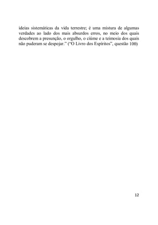 12
ideias sistemáticas da vida terrestre; é uma mistura de algumas
verdades ao lado dos mais absurdos erros, no meio dos quais
descobrem a presunção, o orgulho, o ciúme e a teimosia dos quais
não puderam se despojar.‖ (―O Livro dos Espíritos‖, questão 100)
 