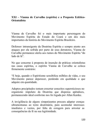 120
XXI – Vianna de Carvalho (espírito) e a Proposta Eclético-
Orientalista
Vianna de Carvalho foi o mais importante personagem do
Movimento Espírita do Estado do Ceará e um dos mais
importantes da história do Movimento Espírita Brasileiro.
Defensor intransigente da Doutrina Espírita e sempre atento aos
ataques por ela sofrida por parte de seus detratores, Vianna de
Carvalho permanece alerta aos rumos do Movimento Espírita ―do
lado de lá‖.
No que concerne à proposta de inserção de práticas orientalistas
nas casas espíritas, o espírito Vianna de Carvalho se coloca
firmemente contrário:
―E hoje, quando o Espiritismo sensibiliza milhões de vidas, o seu
Movimento parece deperecer, perdendo em qualidade o que
adquire em quantidade.
Adeptos precipitados tentam enxertar conceitos supersticiosos no
organismo impoluto da Doutrina que dispensa apêndices,
permanecendo ideal conforme nos foi legada por Allan Kardec.
A invigilância de alguns simpatizantes procura adaptar crenças
ultramontanas ao texto doutrinário, para acomodar interesses
imediatos e vazios, por falta de coragem para arrostar as
consequências da fé na sua legitimidade.
 