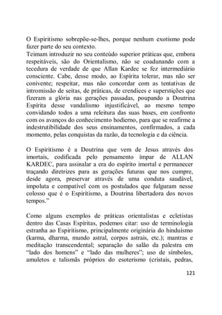 121
O Espiritismo sobrepõe-se-lhes, porque nenhum exotismo pode
fazer parte do seu contexto.
Teimam introduzir no seu conteúdo superior práticas que, embora
respeitáveis, são do Orientalismo, não se coadunando com a
tecedura de verdade de que Allan Kardec se fez intermediário
consciente. Cabe, desse modo, ao Espírita tolerar, mas não ser
conivente; respeitar, mas não concordar com as tentativas de
intromissão de seitas, de práticas, de crendices e superstições que
fizeram a glória nas gerações passadas, poupando a Doutrina
Espírita desse vandalismo injustificável, ao mesmo tempo
convidando todos a uma releitura das suas bases, em confronto
com os avanços do conhecimento hodierno, para que se reafirme a
indestrutibilidade dos seus ensinamentos, confirmados, a cada
momento, pelas conquistas da razão, da tecnologia e da ciência.
O Espiritismo é a Doutrina que vem de Jesus através dos
imortais, codificada pelo pensamento ímpar de ALLAN
KARDEC, para assinalar a era do espírito imortal e permanecer
traçando diretrizes para as gerações futuras que nos cumpre,
desde agora, preservar através de uma conduta saudável,
impoluta e compatível com os postulados que fulguram nesse
colosso que é o Espiritismo, a Doutrina libertadora dos novos
tempos.‖
Como alguns exemplos de práticas orientalistas e ecletistas
dentro das Casas Espíritas, podemos citar: uso de terminologia
estranha ao Espiritismo, principalmente originária do hinduísmo
(karma, dharma, mundo astral, corpos astrais, etc.); mantras e
meditação transcendental; separação do salão da palestra em
―lado dos homens‖ e ―lado das mulheres‖; uso de símbolos,
amuletos e talismãs próprios do esoterismo (cristais, pedras,
 